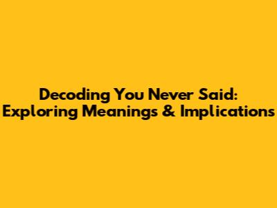 Decoding 'You Never Said': Exploring Meanings & Implications