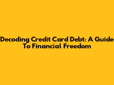 Decoding Credit Card Debt: A Guide To Financial Freedom