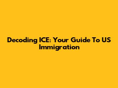 Decoding ICE: Your Guide To US Immigration