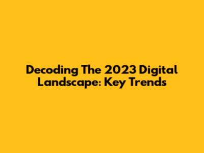 Decoding The 2023 Digital Landscape: Key Trends