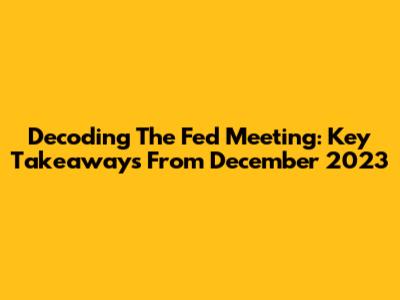 Decoding The Fed Meeting: Key Takeaways From December 2023