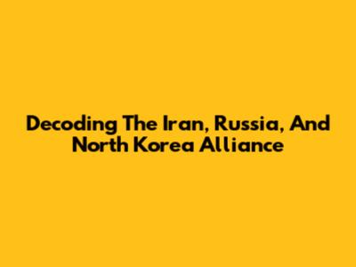 Decoding The Iran, Russia, And North Korea Alliance