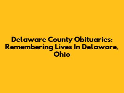 Delaware County Obituaries: Remembering Lives In Delaware, Ohio