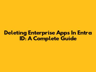 Deleting Enterprise Apps In Entra ID: A Complete Guide