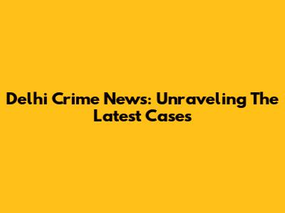 Delhi Crime News: Unraveling The Latest Cases