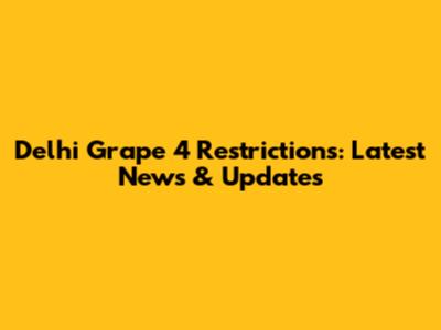 Delhi Grape 4 Restrictions: Latest News & Updates