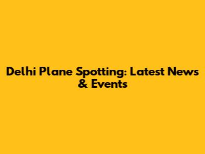 Delhi Plane Spotting: Latest News & Events