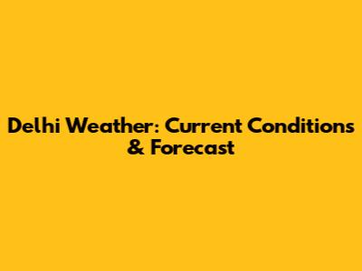 Delhi Weather: Current Conditions & Forecast