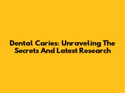 Dental Caries: Unraveling The Secrets And Latest Research