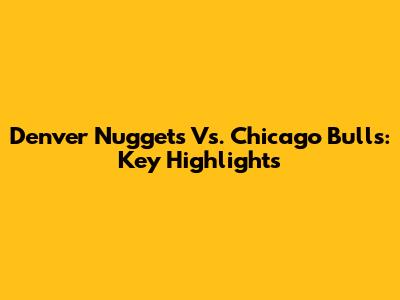 Denver Nuggets Vs. Chicago Bulls: Key Highlights