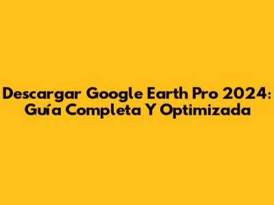 Descargar Google Earth Pro 2024: Guía Completa Y Optimizada