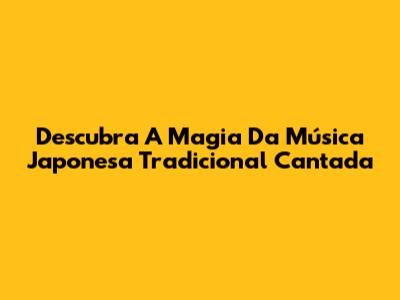 Descubra A Magia Da Música Japonesa Tradicional Cantada
