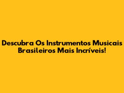 Descubra Os Instrumentos Musicais Brasileiros Mais Incríveis!