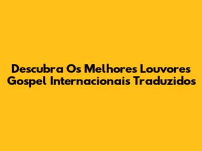 Descubra Os Melhores Louvores Gospel Internacionais Traduzidos