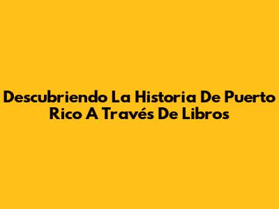 Descubriendo La Historia De Puerto Rico A Través De Libros