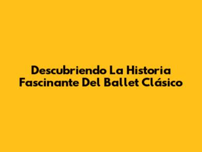 Descubriendo La Historia Fascinante Del Ballet Clásico