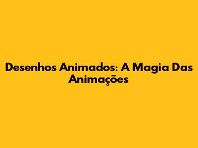 Desenhos Animados: A Magia Das Animações
