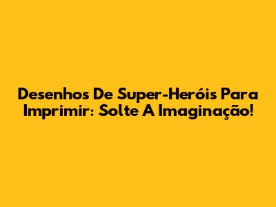 Desenhos De Super-Heróis Para Imprimir: Solte A Imaginação!