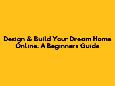 Design & Build Your Dream Home Online: A Beginner's Guide