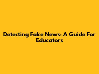 Detecting Fake News: A Guide For Educators