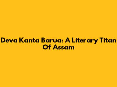 Deva Kanta Barua: A Literary Titan Of Assam