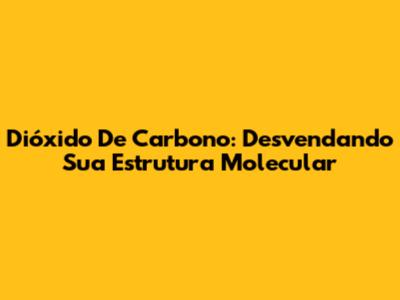 Dióxido De Carbono: Desvendando Sua Estrutura Molecular