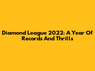 Diamond League 2022: A Year Of Records And Thrills