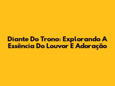 Diante Do Trono: Explorando A Essência Do Louvor E Adoração
