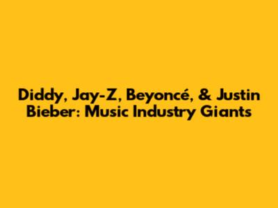 Diddy, Jay-Z, Beyoncé, & Justin Bieber: Music Industry Giants
