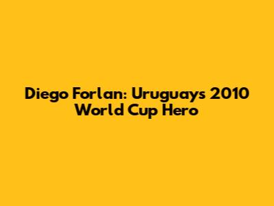 Diego Forlan: Uruguay's 2010 World Cup Hero