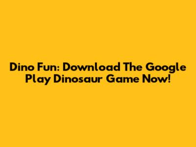 Dino Fun: Download The Google Play Dinosaur Game Now!