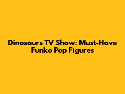 Dinosaurs TV Show: Must-Have Funko Pop Figures
