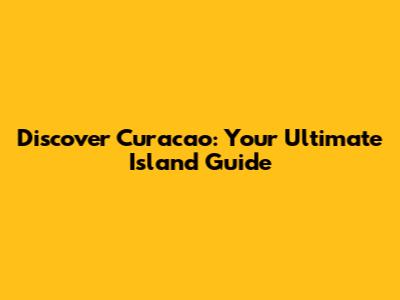 Discover Curacao: Your Ultimate Island Guide