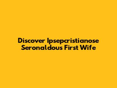 Discover Ipsepcristianose Seronaldou's First Wife
