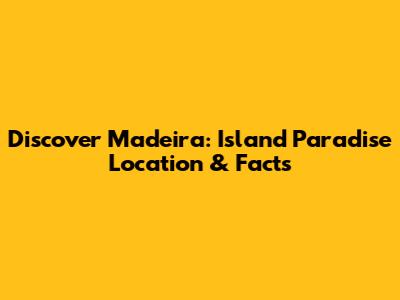 Discover Madeira: Island Paradise Location & Facts