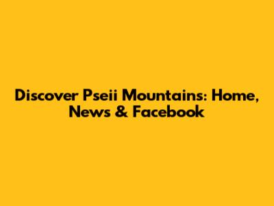 Discover Pseii Mountains: Home, News & Facebook