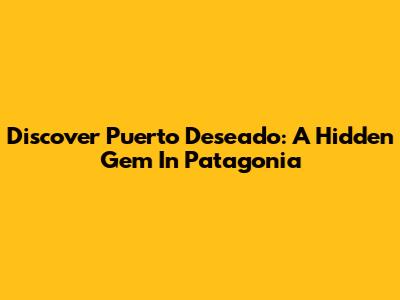 Discover Puerto Deseado: A Hidden Gem In Patagonia