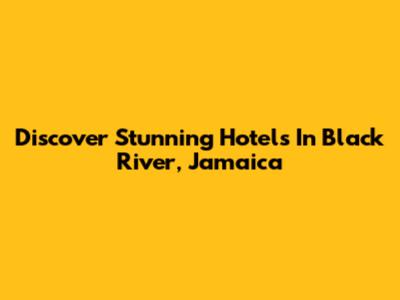 Discover Stunning Hotels In Black River, Jamaica