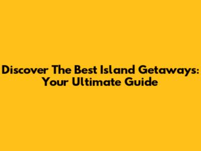 Discover The Best Island Getaways: Your Ultimate Guide