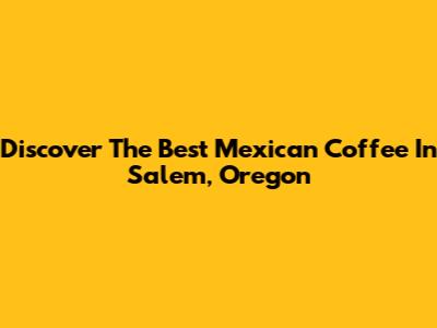 Discover The Best Mexican Coffee In Salem, Oregon