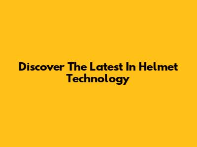Discover The Latest In Helmet Technology