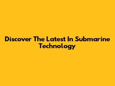 Discover The Latest In Submarine Technology