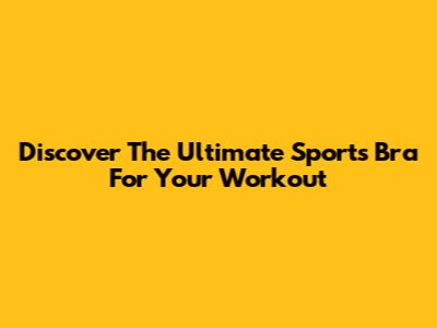 Discover The Ultimate Sports Bra For Your Workout