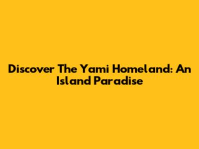 Discover The Yami Homeland: An Island Paradise