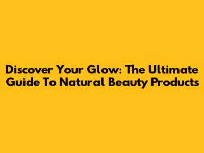 Discover Your Glow: The Ultimate Guide To Natural Beauty Products