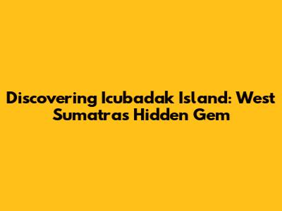 Discovering Icubadak Island: West Sumatra's Hidden Gem