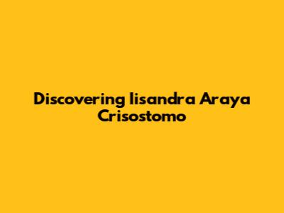Discovering Iisandra Araya Crisostomo