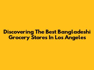 Discovering The Best Bangladeshi Grocery Stores In Los Angeles