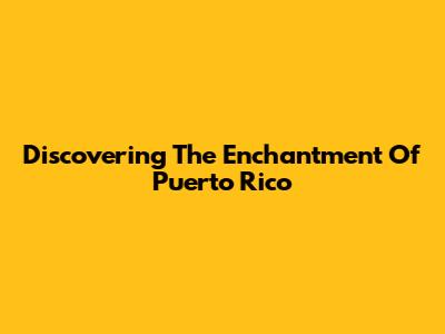 Discovering The Enchantment Of Puerto Rico