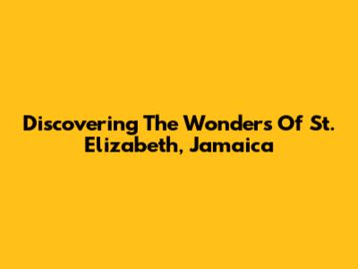 Discovering The Wonders Of St. Elizabeth, Jamaica